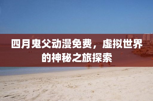 四月鬼父动漫免费,虚拟世界的神秘之旅探索