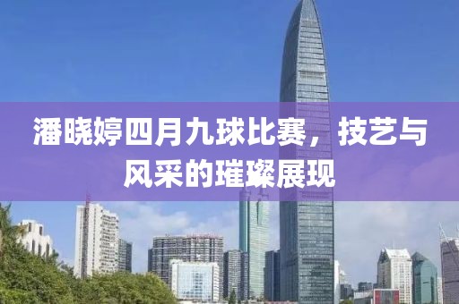 潘晓婷四月九球比赛，技艺与风采的璀璨展现