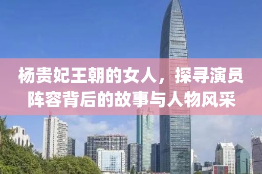 杨贵妃王朝的女人,探寻演员阵容背后的故事与人物风采