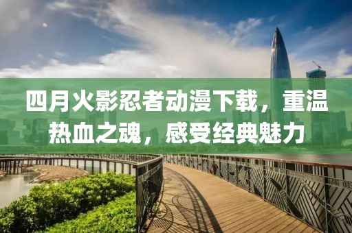 四月火影忍者动漫下载，重温热血之魂，感受经典魅力