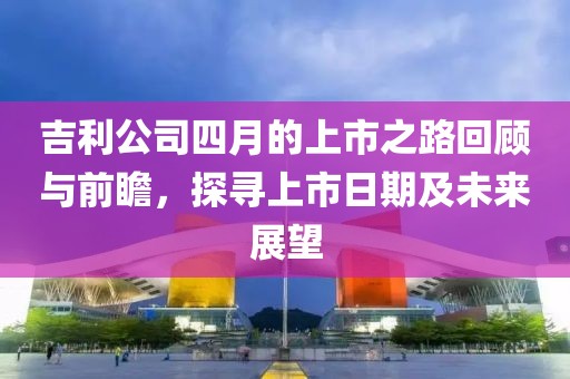 吉利公司四月的上市之路回顾与前瞻，探寻上市日期及未来展望