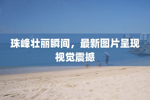 珠峰壮丽瞬间，最新图片呈现视觉震撼