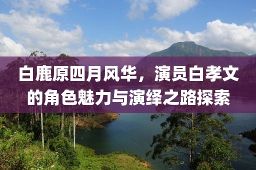 白鹿原四月风华，演员白孝文的角色魅力与演绎之路探索