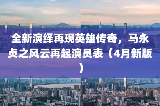 全新演绎再现英雄传奇，马永贞之风云再起演员表（4月新版）
