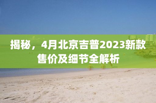 揭秘,4月北京吉普2023新款售价及细节全解析