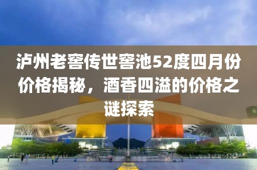 泸州老窖传世窖池52度四月份价格揭秘，酒香四溢的价格之谜探索