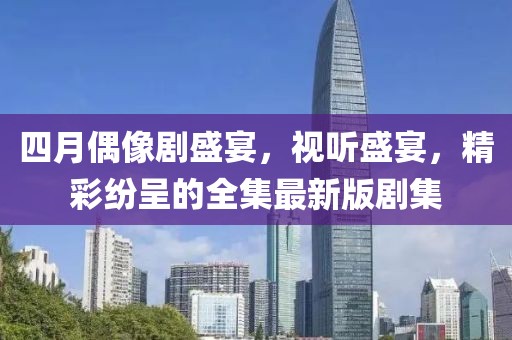 四月偶像剧盛宴，视听盛宴，精彩纷呈的全集最新版剧集