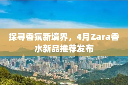 探寻香氛新境界，4月Zara香水新品推荐发布