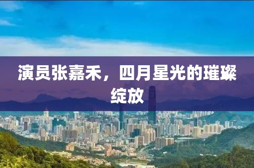 演员张嘉禾，四月星光的璀璨绽放