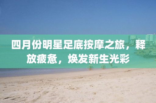 四月份明星足底按摩之旅，释放疲惫，焕发新生光彩