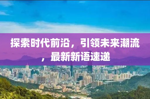 探索时代前沿，引领未来潮流，最新新语速递