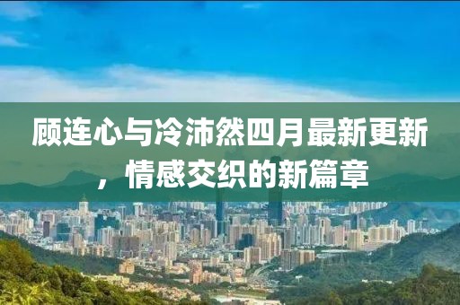 顾连心与冷沛然四月最新更新，情感交织的新篇章