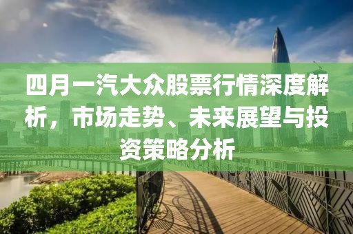 四月一汽大众股票行情深度解析，市场走势、未来展望与投资策略分析