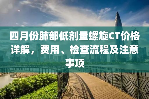 四月份肺部低剂量螺旋CT价格详解，费用、检查流程及注意事项