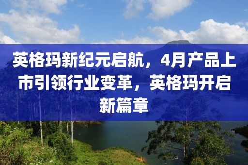 英格玛新纪元启航，4月产品上市引领行业变革，英格玛开启新篇章