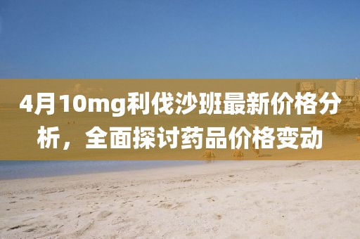 4月10mg利伐沙班最新价格分析，全面探讨药品价格变动