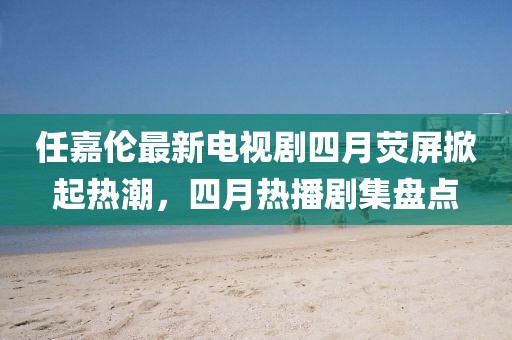 任嘉伦最新电视剧四月荧屏掀起热潮，四月热播剧集盘点