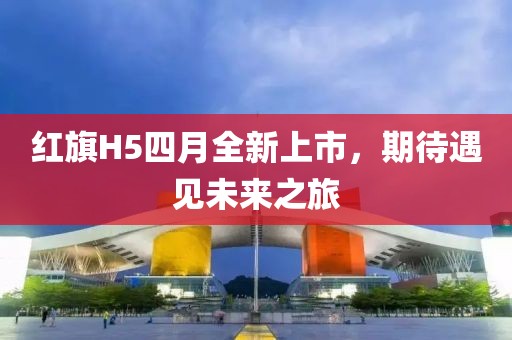 红旗H5四月全新上市，期待遇见未来之旅