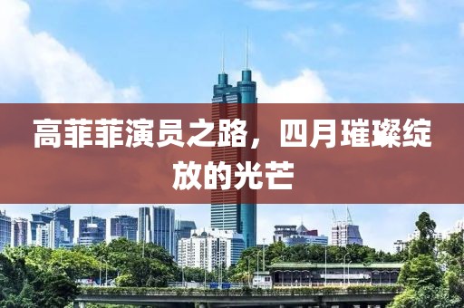 高菲菲演员之路，四月璀璨绽放的光芒