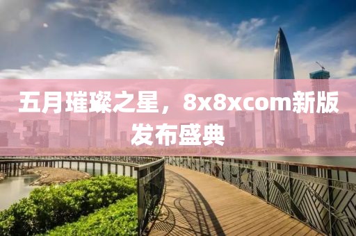 五月璀璨之星,8x8xcom新版发布盛典