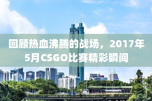 回顾热血沸腾的战场,2017年5月CSGO比赛精彩瞬间
