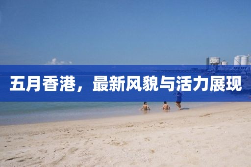 五月香港，最新风貌与活力展现