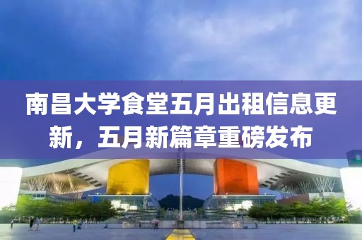 南昌大学食堂五月出租信息更新，五月新篇章重磅发布