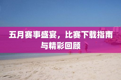 五月赛事盛宴，比赛下载指南与精彩回顾