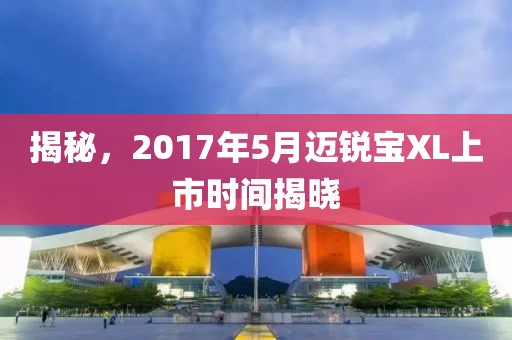 揭秘，2017年5月迈锐宝XL上市时间揭晓