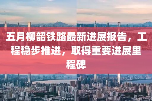 五月柳韶铁路最新进展报告，工程稳步推进，取得重要进展里程碑