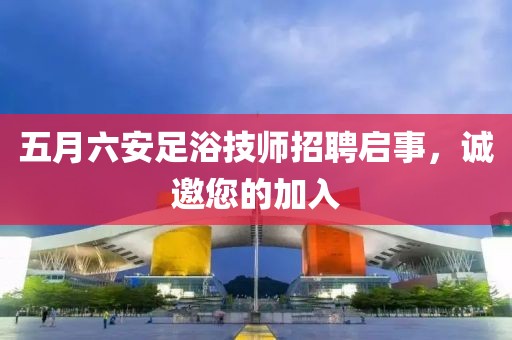五月六安足浴技师招聘启事，诚邀您的加入