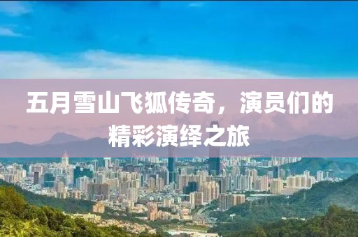 五月雪山飞狐传奇，演员们的精彩演绎之旅