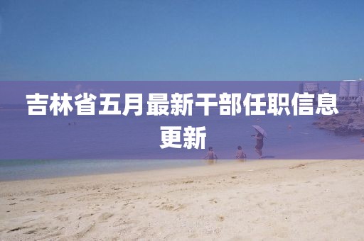 吉林省五月最新干部任职信息更新