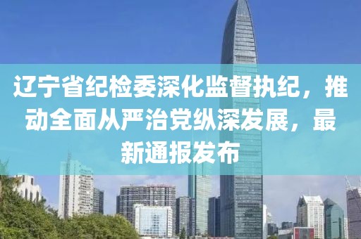 辽宁省纪检委深化监督执纪，推动全面从严治党纵深发展，最新通报发布