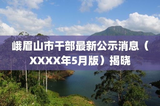 峨眉山市干部最新公示消息（XXXX年5月版）揭晓