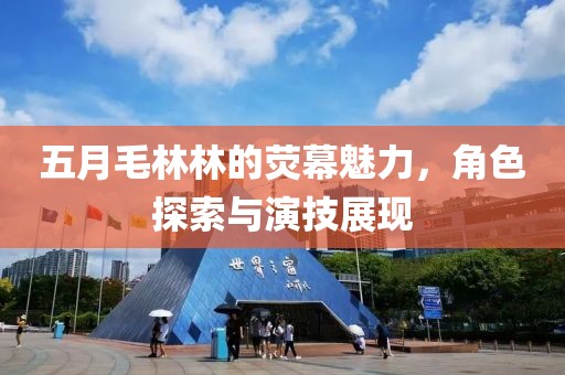 五月毛林林的荧幕魅力，角色探索与演技展现