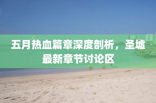 五月热血篇章深度剖析,圣墟最新章节讨论区