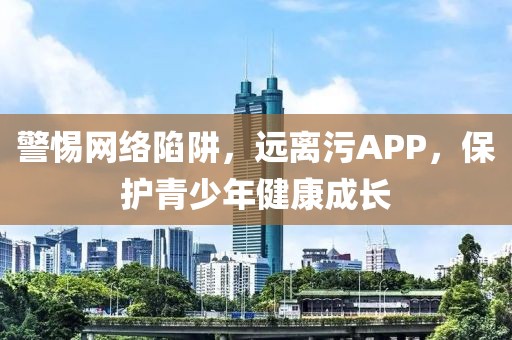 警惕网络陷阱，远离污APP，保护青少年健康成长