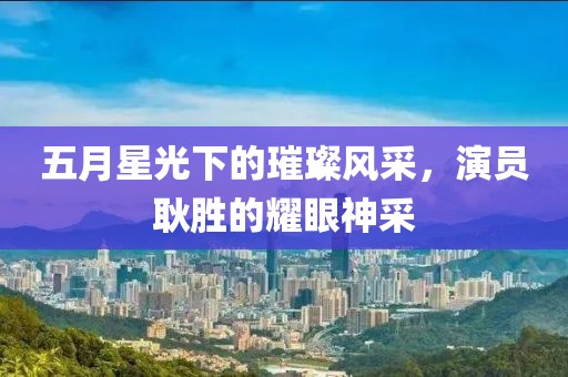 五月星光下的璀璨风采，演员耿胜的耀眼神采