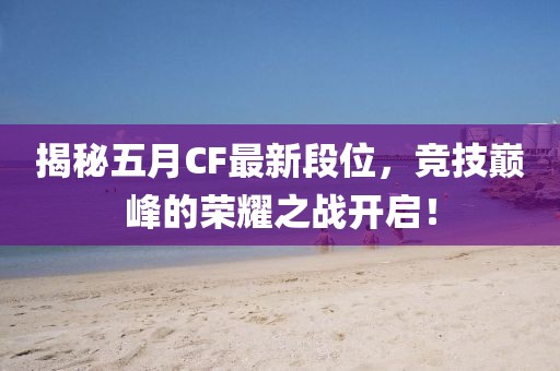 揭秘五月CF最新段位，竞技巅峰的荣耀之战开启！