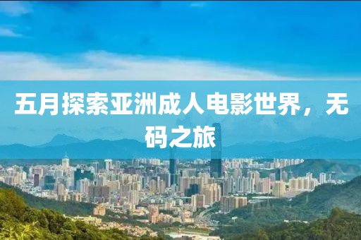 五月探索亚洲成人电影世界,无码之旅