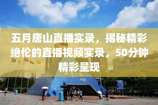 五月唐山直播实录，揭秘精彩绝伦的直播视频实录，50分钟精彩呈现