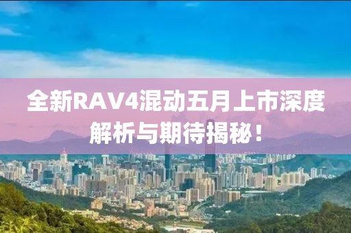 全新RAV4混动五月上市深度解析与期待揭秘！