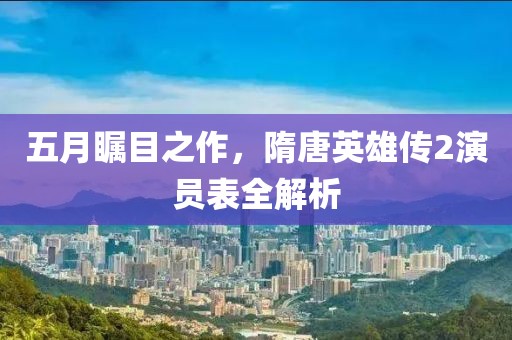 五月瞩目之作,隋唐英雄传2演员表全解析