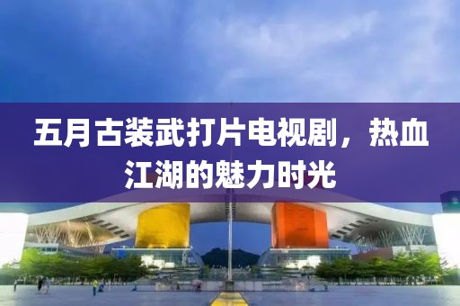 五月古装武打片电视剧，热血江湖的魅力时光