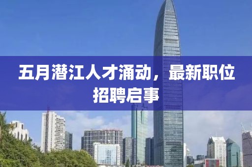 五月潜江人才涌动，最新职位招聘启事