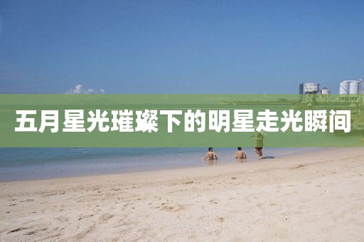 五月星光璀璨下的明星走光瞬间