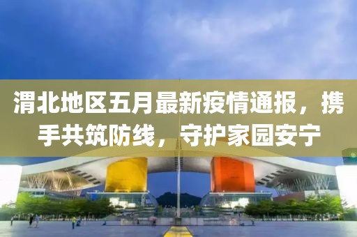 渭北地区五月最新疫情通报，携手共筑防线，守护家园安宁