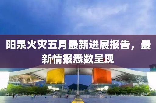 阳泉火灾五月最新进展报告，最新情报悉数呈现