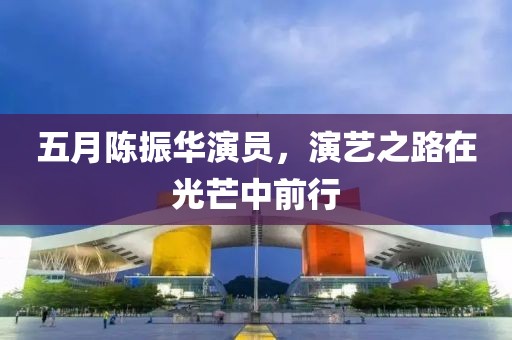五月陈振华演员，演艺之路在光芒中前行